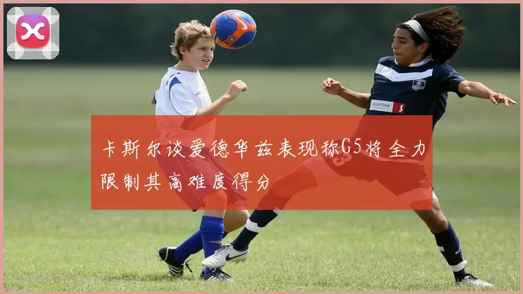 卡斯尔谈爱德华兹表现称G5将全力限制其高难度得分