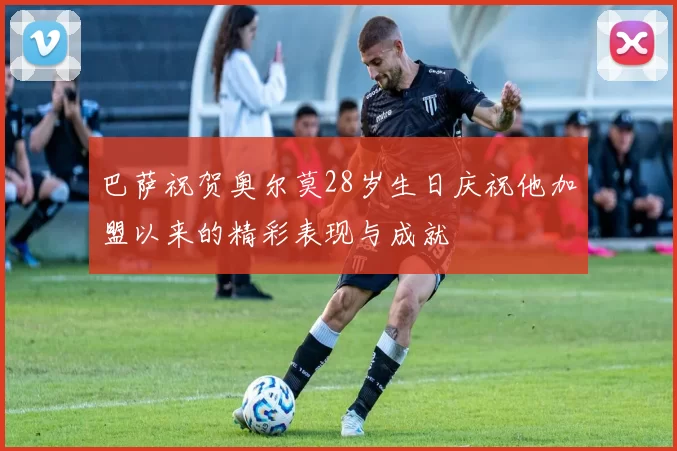 巴萨祝贺奥尔莫28岁生日庆祝他加盟以来的精彩表现与成就