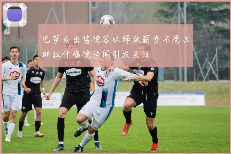 巴萨或出售德容以释放薪资不愿买断拉什福德传闻引发关注