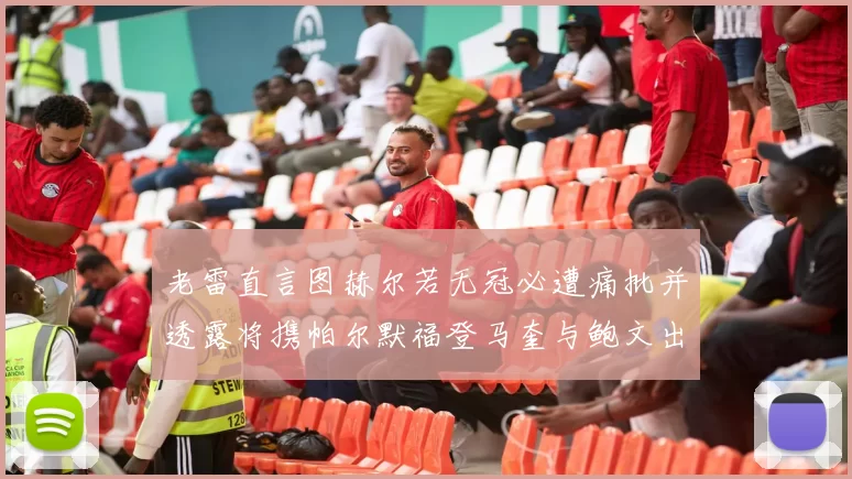 老雷直言图赫尔若无冠必遭痛批并透露将携帕尔默福登马奎与鲍文出战