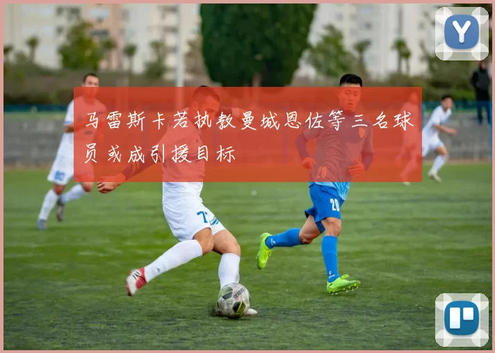 马雷斯卡若执教曼城恩佐等三名球员或成引援目标
