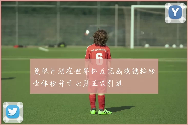 曼联计划在世界杯后完成埃德松转会体检并于七月正式引进