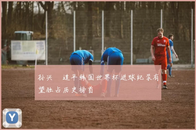 孙兴慜追平韩国世界杯进球纪录有望独占历史榜首