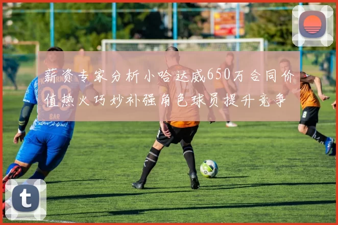 薪资专家分析小哈达威650万合同价值热火巧妙补强角色球员提升竞争力