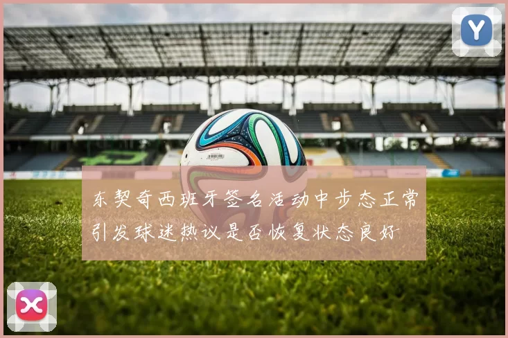 东契奇西班牙签名活动中步态正常引发球迷热议是否恢复状态良好