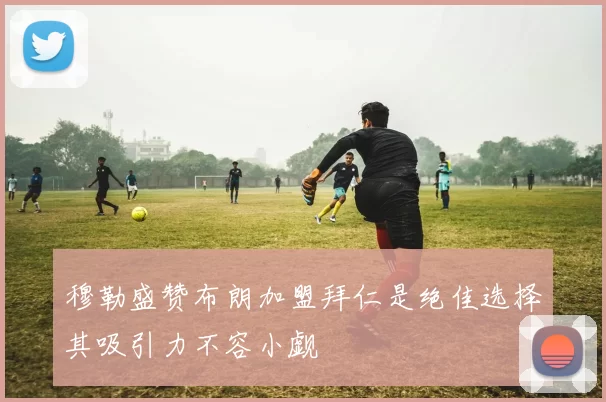 穆勒盛赞布朗加盟拜仁是绝佳选择其吸引力不容小觑
