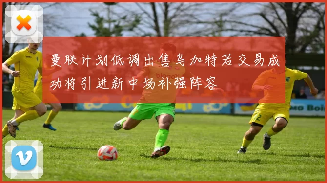 曼联计划低调出售乌加特若交易成功将引进新中场补强阵容