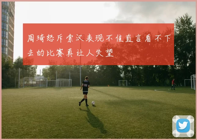 周琦怒斥索汉表现不佳直言看不下去的比赛真让人失望