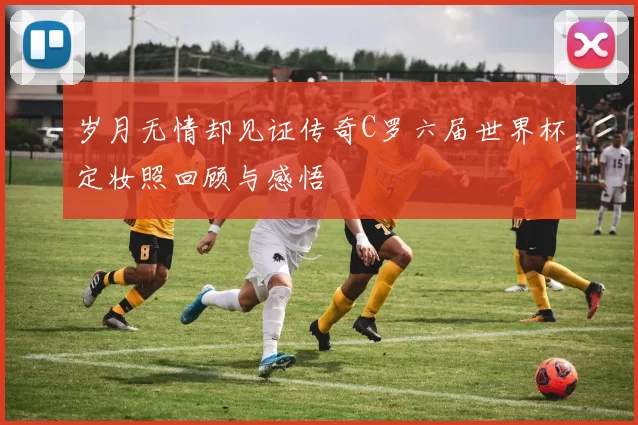 岁月无情却见证传奇C罗六届世界杯定妆照回顾与感悟