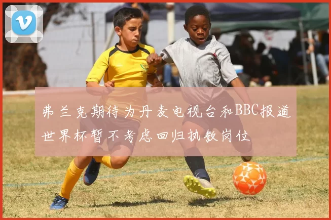 弗兰克期待为丹麦电视台和BBC报道世界杯暂不考虑回归执教岗位