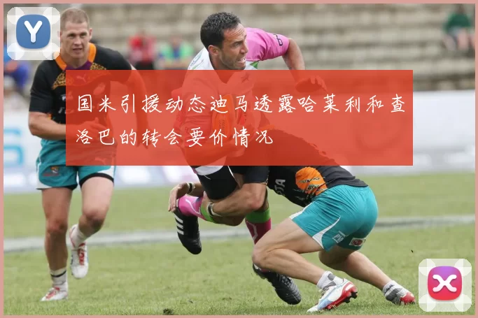 国米引援动态迪马透露哈莱利和查洛巴的转会要价情况