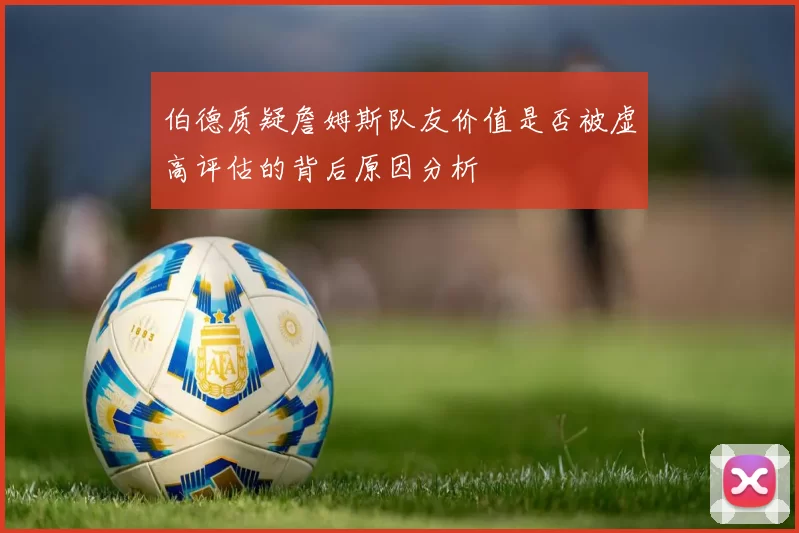 伯德质疑詹姆斯队友价值是否被虚高评估的背后原因分析