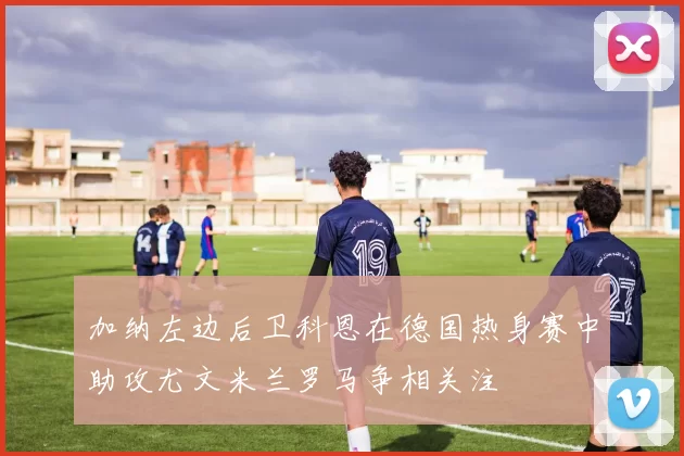 加纳左边后卫科恩在德国热身赛中助攻尤文米兰罗马争相关注