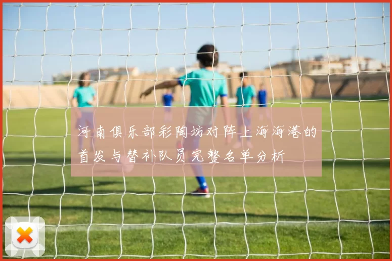 河南俱乐部彩陶坊对阵上海海港的首发与替补队员完整名单分析