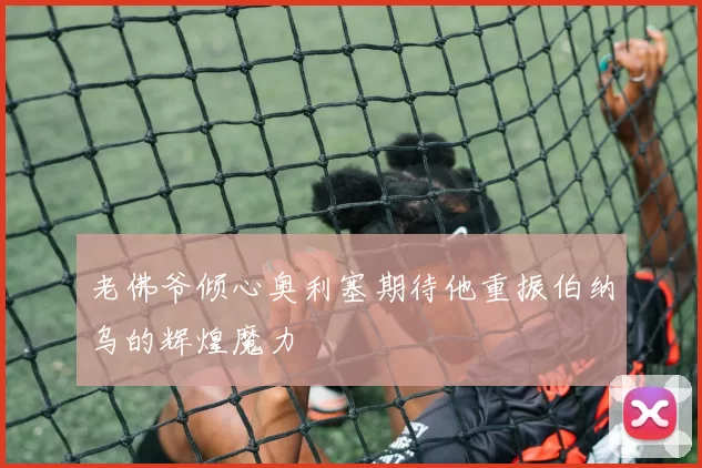 老佛爷倾心奥利塞期待他重振伯纳乌的辉煌魔力