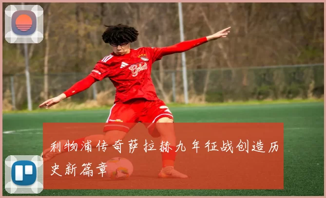 利物浦传奇萨拉赫九年征战创造历史新篇章