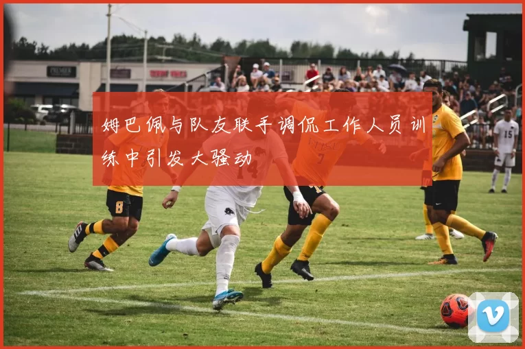 姆巴佩与队友联手调侃工作人员训练中引发大骚动