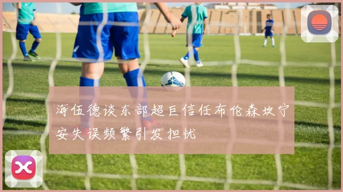 海伍德谈东部超巨信任布伦森坎宁安失误频繁引发担忧