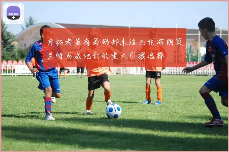 开拓者虽有筹码却未追杰伦布朗莫兰特或成他们的重大引援选择