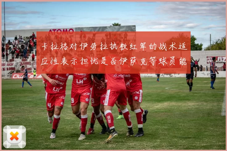 卡拉格对伊劳拉执教红军的战术适应性表示担忧是否伊萨克等球员能融入