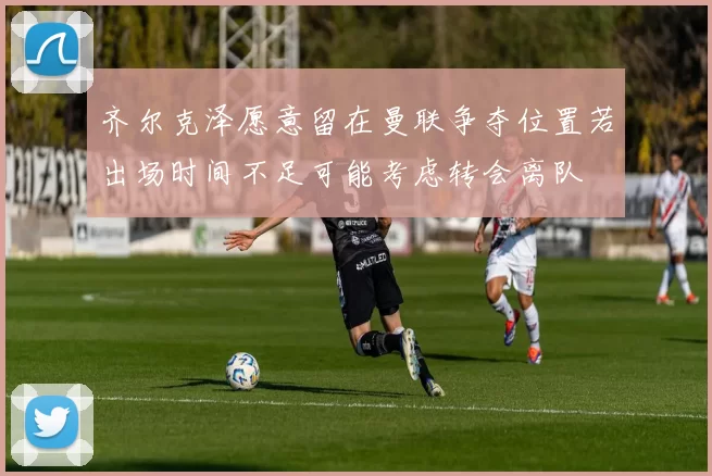 齐尔克泽愿意留在曼联争夺位置若出场时间不足可能考虑转会离队