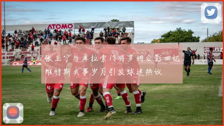 张玉宁与库拉索门将罗姆合影回忆维特斯共事岁月引发球迷热议