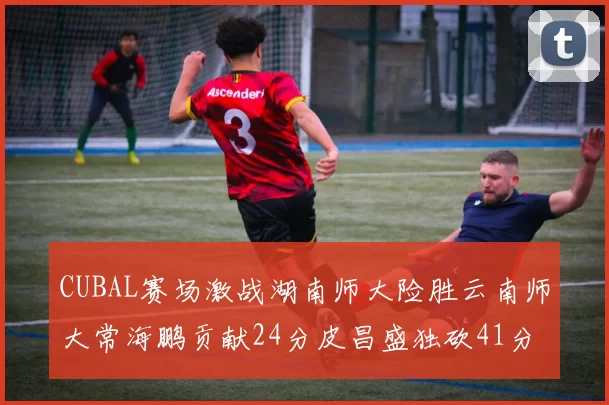 CUBAL赛场激战湖南师大险胜云南师大常海鹏贡献24分皮昌盛独砍41分6断